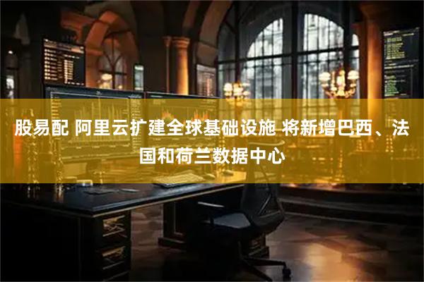 股易配 阿里云扩建全球基础设施 将新增巴西、法国和荷兰数据中心