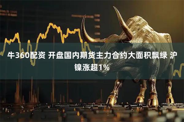 牛360配资 开盘国内期货主力合约大面积飘绿 沪镍涨超1%