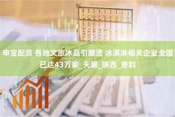 申宝配资 各地文旅冰品引潮流 冰淇淋相关企业全国已达43万家_天眼_陕西_唐韵