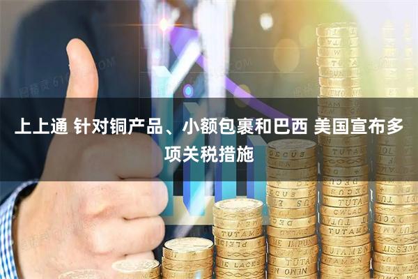 上上通 针对铜产品、小额包裹和巴西 美国宣布多项关税措施