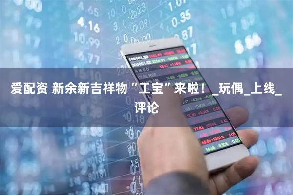 爱配资 新余新吉祥物“工宝”来啦！_玩偶_上线_评论
