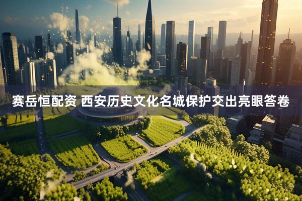 赛岳恒配资 西安历史文化名城保护交出亮眼答卷