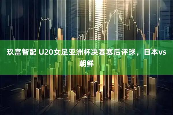 玖富智配 U20女足亚洲杯决赛赛后评球，日本vs朝鲜
