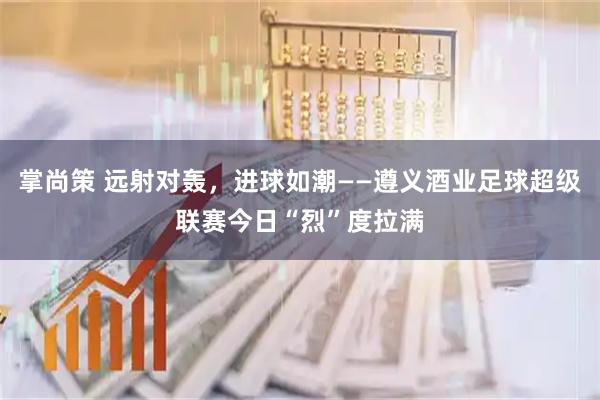 掌尚策 远射对轰，进球如潮——遵义酒业足球超级联赛今日“烈”度拉满