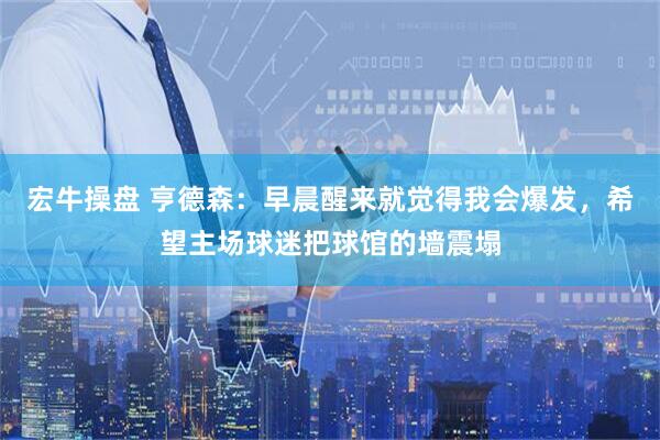 宏牛操盘 亨德森：早晨醒来就觉得我会爆发，希望主场球迷把球馆的墙震塌