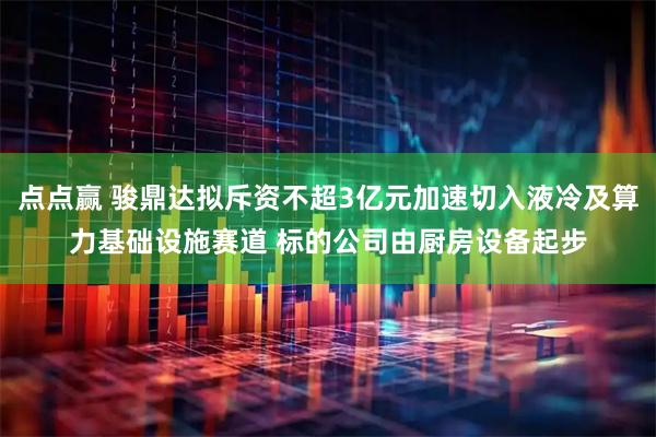 点点赢 骏鼎达拟斥资不超3亿元加速切入液冷及算力基础设施赛道 标的公司由厨房设备起步
