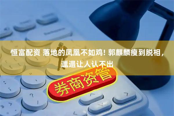 恒富配资 落地的凤凰不如鸡! 郭麒麟瘦到脱相，邋遢让人认不出