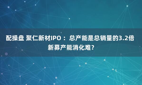 配操盘 聚仁新材IPO ：总产能是总销量的3.2倍 新募产能消化难？