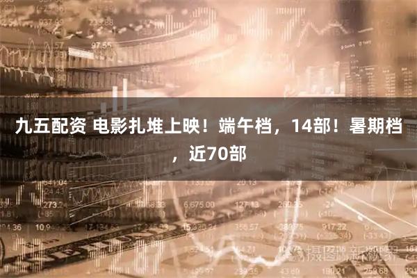 九五配资 电影扎堆上映！端午档，14部！暑期档，近70部
