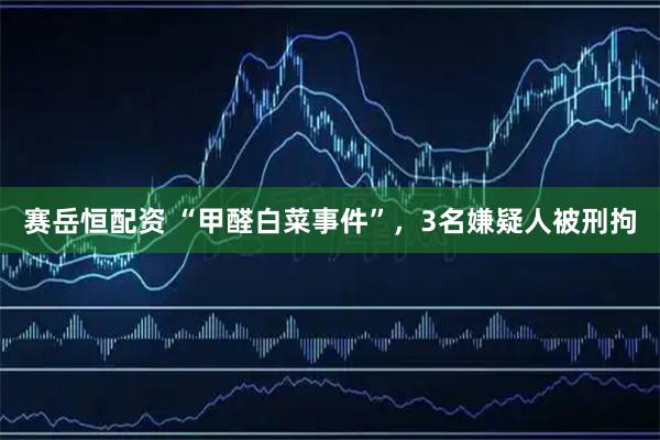 赛岳恒配资 “甲醛白菜事件”，3名嫌疑人被刑拘